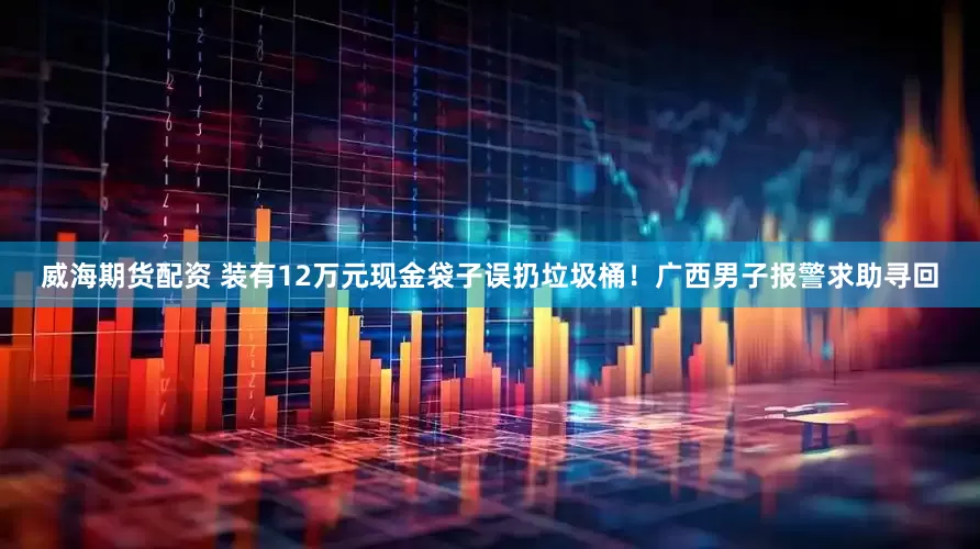 威海期货配资 装有12万元现金袋子误扔垃圾桶！广西男子报警求助寻回