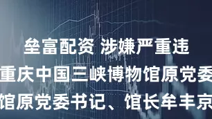 垒富配资 涉嫌严重违纪违法！重庆中国三峡博物馆原党委书记、馆长牟丰京被查