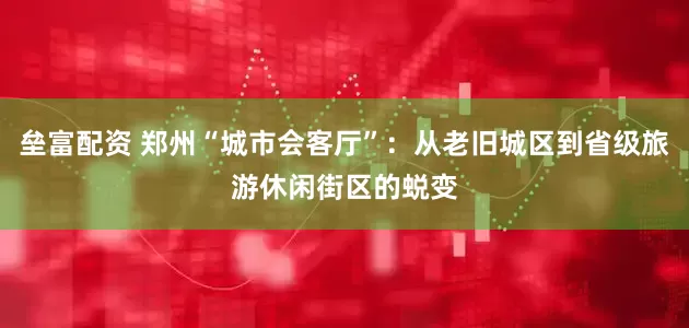 垒富配资 郑州“城市会客厅”：从老旧城区到省级旅游休闲街区的蜕变