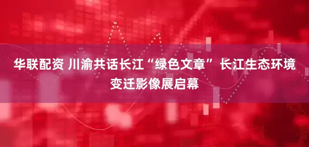 华联配资 川渝共话长江“绿色文章” 长江生态环境变迁影像展启幕
