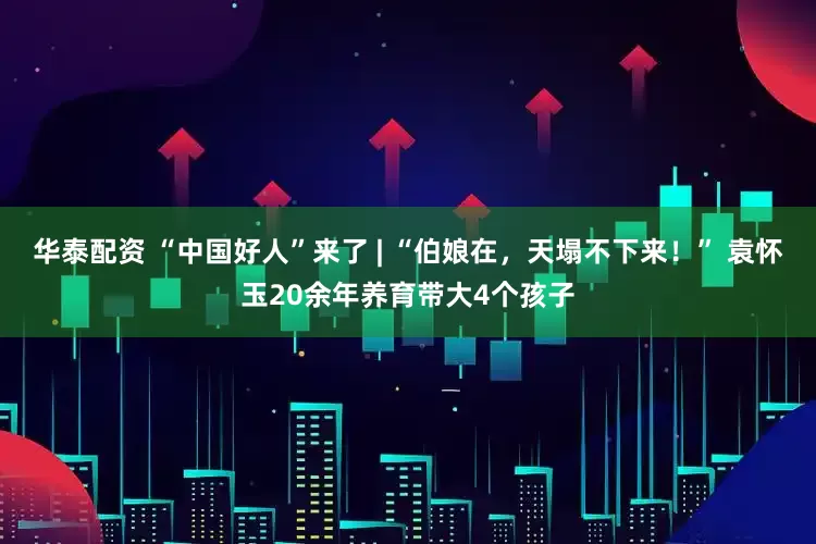 华泰配资 “中国好人”来了 | “伯娘在，天塌不下来！” 袁怀玉20余年养育带大4个孩子