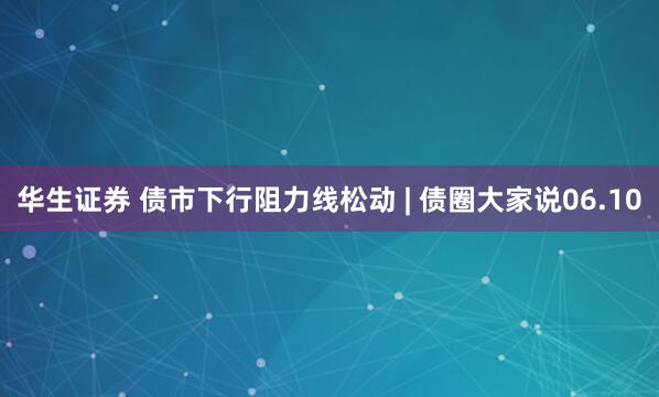 华生证券 债市下行阻力线松动 | 债圈大家说06.10