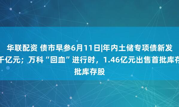 华联配资 债市早参6月11日|年内土储专项债新发破千亿元；万科“回血”进行时，1.46亿元出售首批库存股
