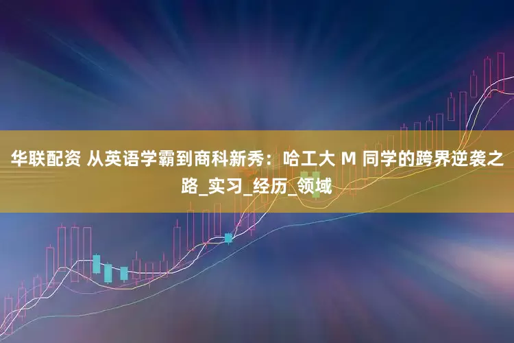 华联配资 从英语学霸到商科新秀：哈工大 M 同学的跨界逆袭之路_实习_经历_领域