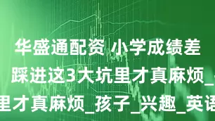 华盛通配资 小学成绩差点没关系，踩进这3大坑里才真麻烦_孩子_兴趣_英语