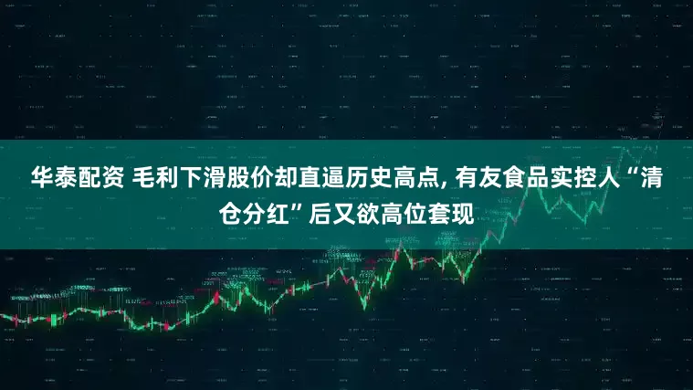 华泰配资 毛利下滑股价却直逼历史高点, 有友食品实控人“清仓分红”后又欲高位套现