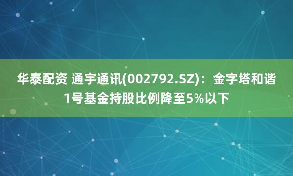 华泰配资 通宇通讯(002792.SZ)：金字塔和谐1号基金持股比例降至5%以下