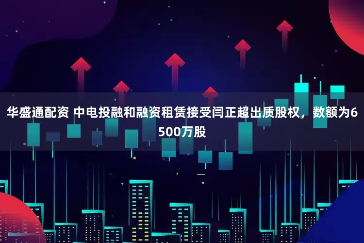 华盛通配资 中电投融和融资租赁接受闫正超出质股权，数额为6500万股