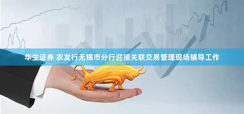华生证券 农发行无锡市分行迎接关联交易管理现场辅导工作