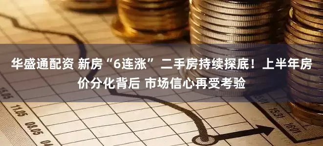 华盛通配资 新房“6连涨” 二手房持续探底！上半年房价分化背后 市场信心再受考验