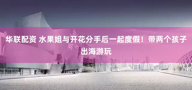 华联配资 水果姐与开花分手后一起度假！带两个孩子出海游玩