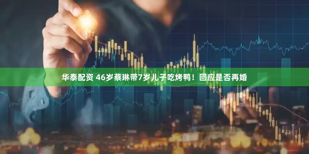 华泰配资 46岁蔡琳带7岁儿子吃烤鸭！回应是否再婚