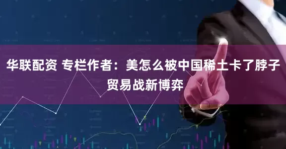 华联配资 专栏作者：美怎么被中国稀土卡了脖子 贸易战新博弈