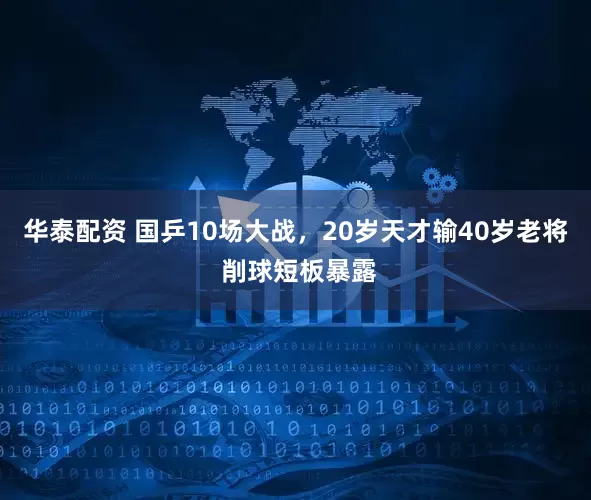 华泰配资 国乒10场大战，20岁天才输40岁老将 削球短板暴露