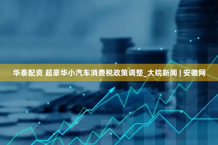 华泰配资 超豪华小汽车消费税政策调整_大皖新闻 | 安徽网