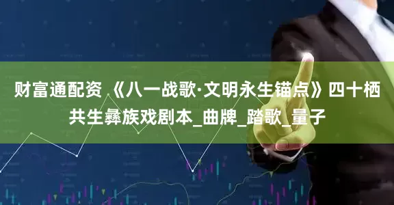 财富通配资 《八一战歌·文明永生锚点》四十栖共生彝族戏剧本_曲牌_踏歌_量子