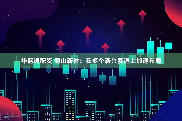 华盛通配资 鹿山新材：在多个新兴赛道上加速布局