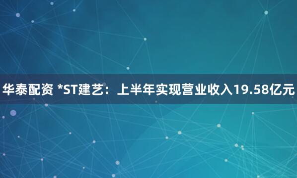 华泰配资 *ST建艺：上半年实现营业收入19.58亿元