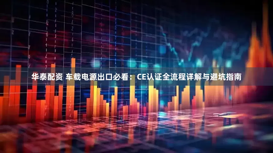 华泰配资 车载电源出口必看：CE认证全流程详解与避坑指南
