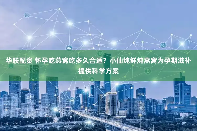 华联配资 怀孕吃燕窝吃多久合适？小仙炖鲜炖燕窝为孕期滋补提供科学方案