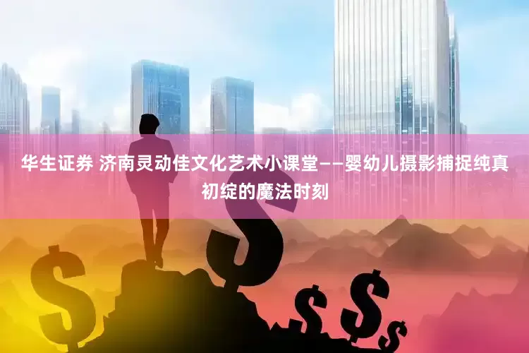 华生证券 济南灵动佳文化艺术小课堂——婴幼儿摄影捕捉纯真初绽的魔法时刻