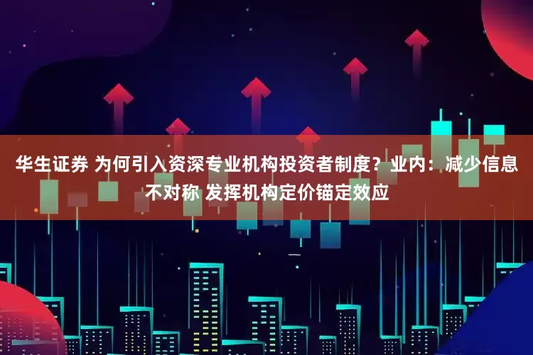 华生证券 为何引入资深专业机构投资者制度？业内：减少信息不对称 发挥机构定价锚定效应