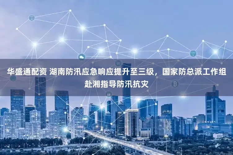 华盛通配资 湖南防汛应急响应提升至三级，国家防总派工作组赴湘指导防汛抗灾